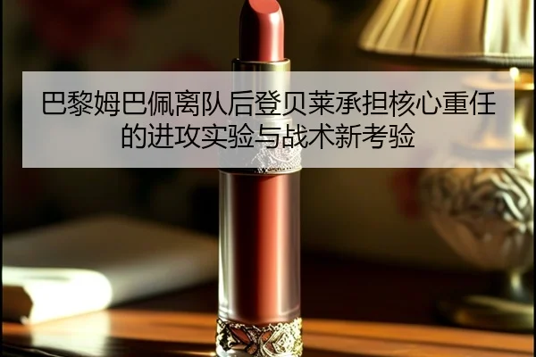 巴黎姆巴佩离队后登贝莱承担核心重任的进攻实验与战术新考验