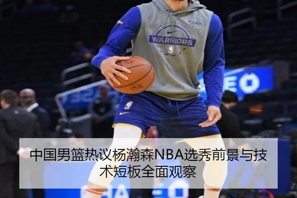 中国男篮热议杨瀚森NBA选秀前景与技术短板全面观察