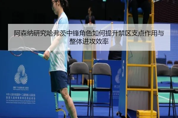 阿森纳研究哈弗茨中锋角色如何提升禁区支点作用与整体进攻效率