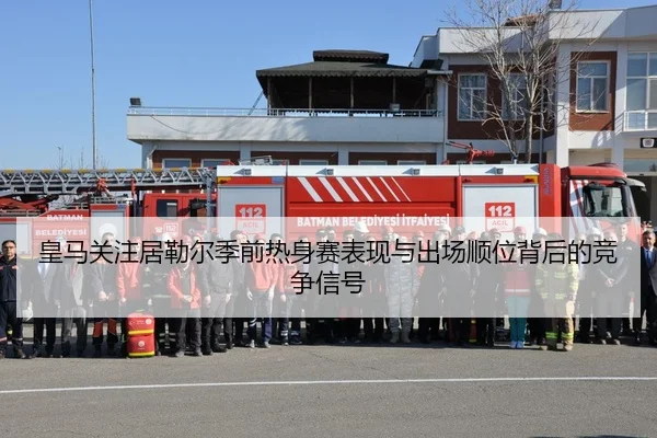 皇马关注居勒尔季前热身赛表现与出场顺位背后的竞争信号