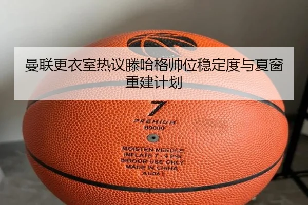 曼联更衣室热议滕哈格帅位稳定度与夏窗重建计划