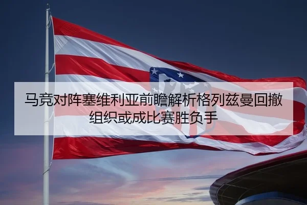 马竞对阵塞维利亚前瞻解析格列兹曼回撤组织或成比赛胜负手