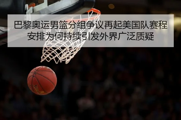 巴黎奥运男篮分组争议再起美国队赛程安排为何持续引发外界广泛质疑