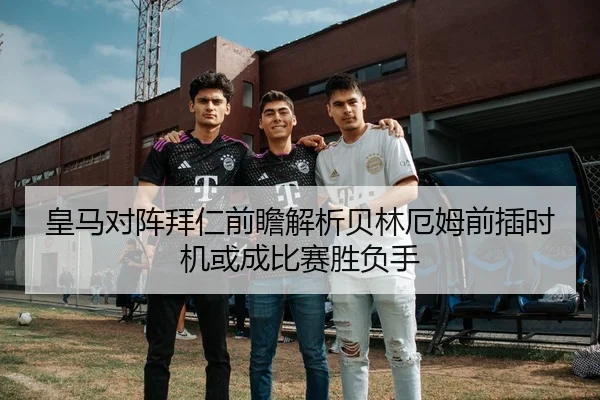 皇马对阵拜仁前瞻解析贝林厄姆前插时机或成比赛胜负手