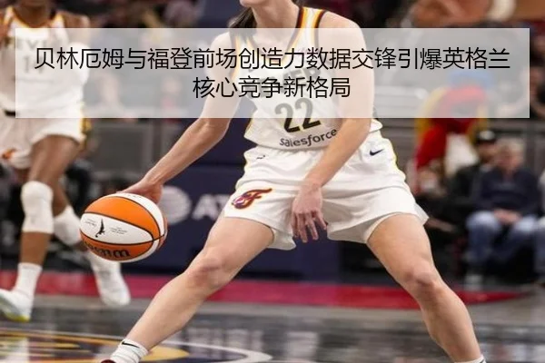 贝林厄姆与福登前场创造力数据交锋引爆英格兰核心竞争新格局